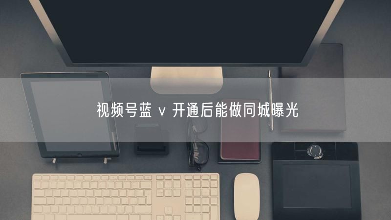 视频号蓝 v 开通后能做同城曝光