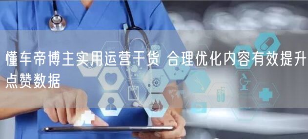懂车帝博主实用运营干货 合理优化内容有效提升点赞数据