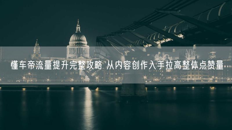 懂车帝流量提升完整攻略 从内容创作入手拉高整体点赞量