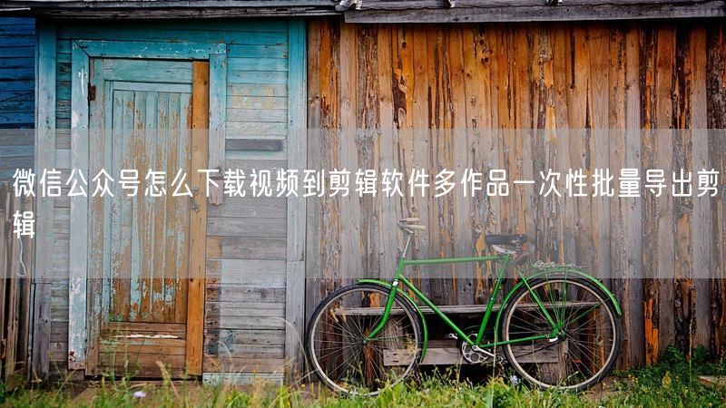 微信公众号怎么下载视频到剪辑软件多作品一次性批量导出剪辑