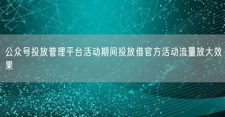 公众号投放管理平台活动期间投放借官方活动流量放大效果