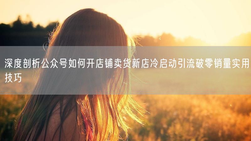 深度剖析公众号如何开店铺卖货新店冷启动引流破零销量实用技巧
