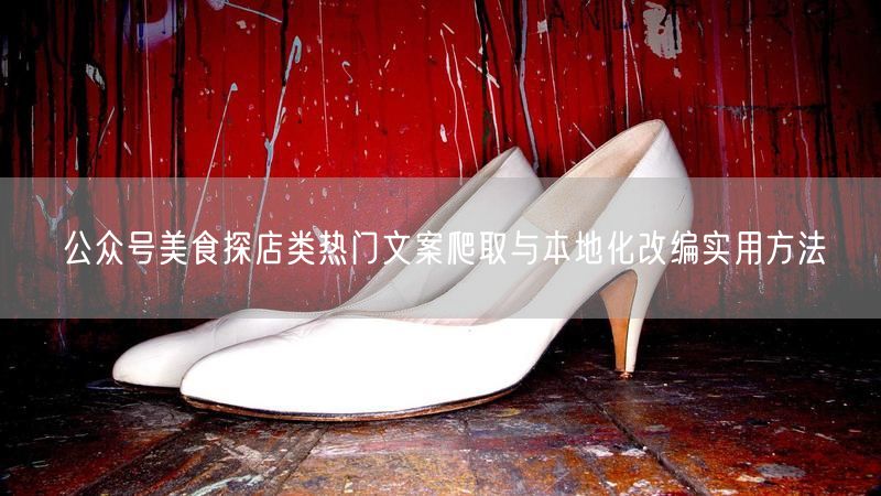 公众号美食探店类热门文案爬取与本地化改编实用方法