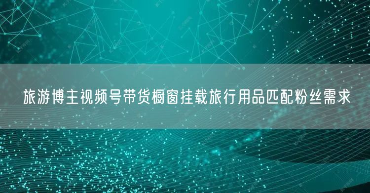 旅游博主视频号带货橱窗挂载旅行用品匹配粉丝需求
