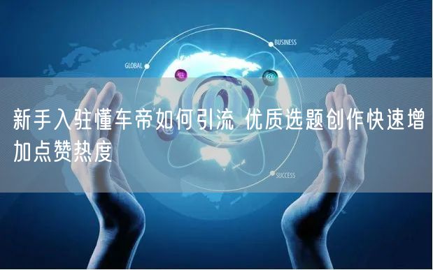新手入驻懂车帝如何引流 优质选题创作快速增加点赞热度