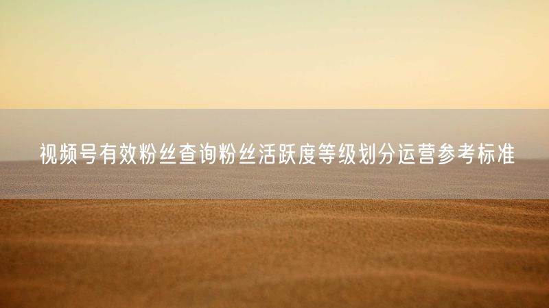视频号有效粉丝查询粉丝活跃度等级划分运营参考标准