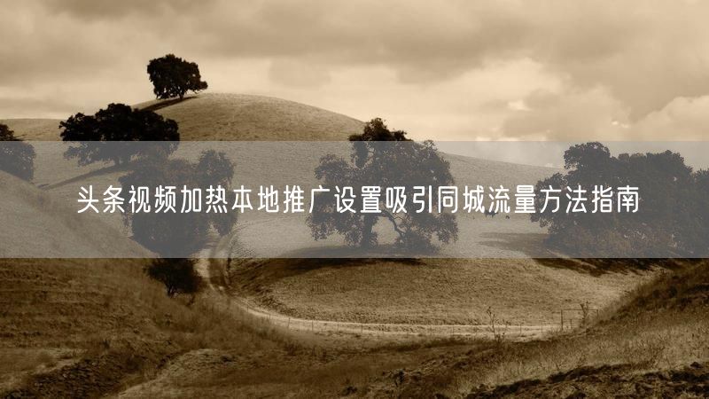 头条视频加热本地推广设置吸引同城流量方法指南