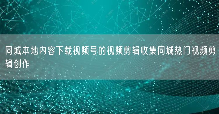 同城本地内容下载视频号的视频剪辑收集同城热门视频剪辑创作