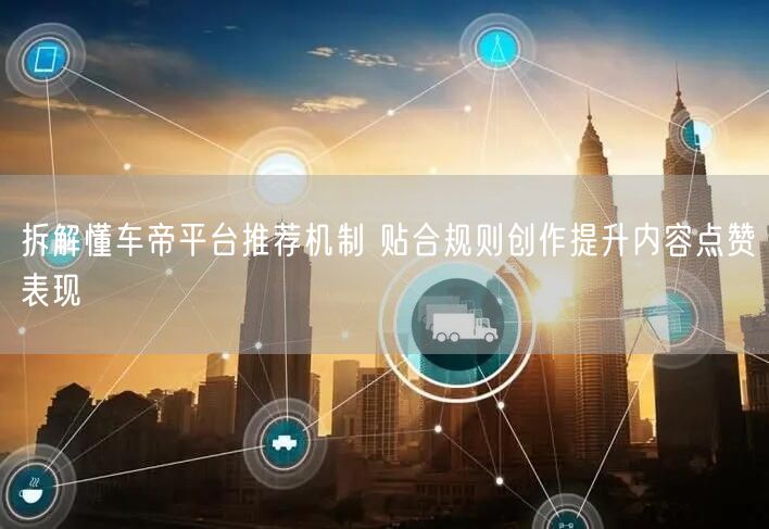 拆解懂车帝平台推荐机制 贴合规则创作提升内容点赞表现