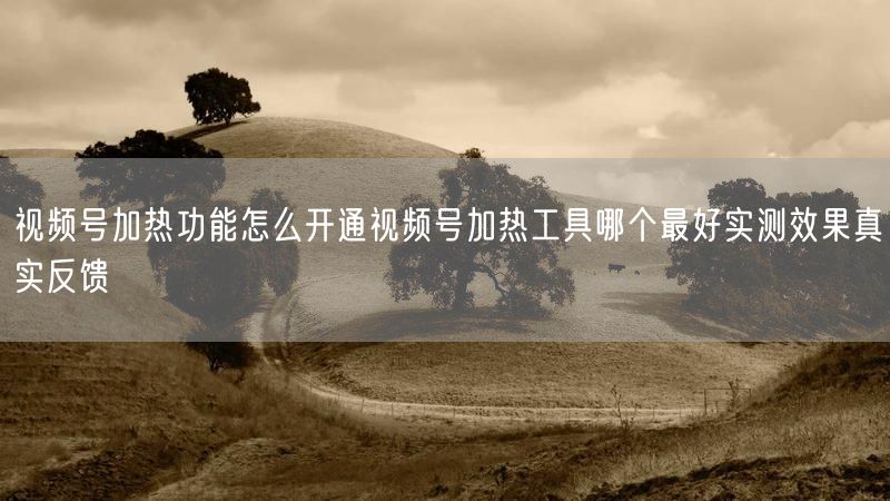 视频号加热功能怎么开通视频号加热工具哪个最好实测效果真实反馈