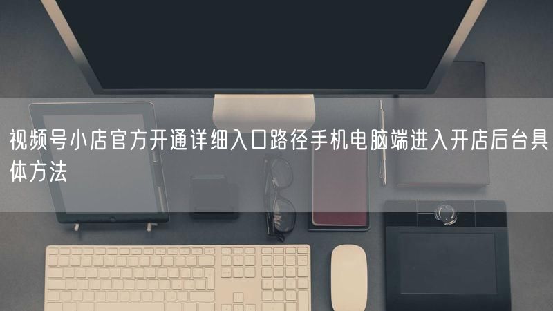 视频号小店官方开通详细入口路径手机电脑端进入开店后台具体方法