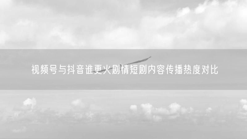 视频号与抖音谁更火剧情短剧内容传播热度对比