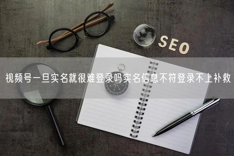 视频号一旦实名就很难登录吗实名信息不符登录不上补救