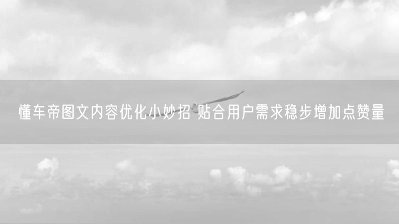 懂车帝图文内容优化小妙招 贴合用户需求稳步增加点赞量