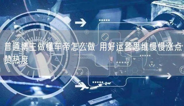 普通博主做懂车帝怎么做 用好运营思维慢慢涨点赞热度