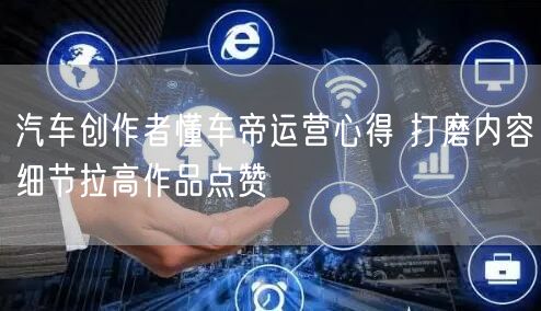 汽车创作者懂车帝运营心得 打磨内容细节拉高作品点赞
