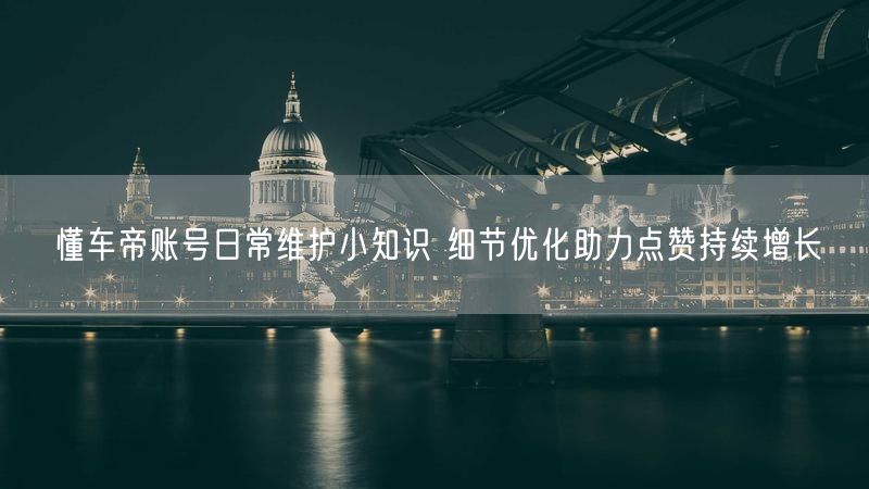 懂车帝账号日常维护小知识 细节优化助力点赞持续增长