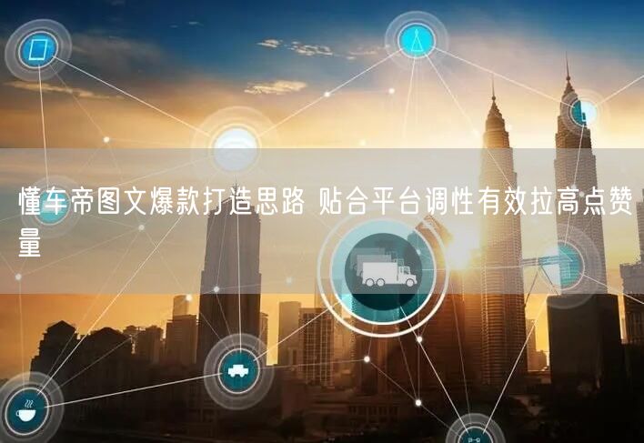 懂车帝图文爆款打造思路 贴合平台调性有效拉高点赞量