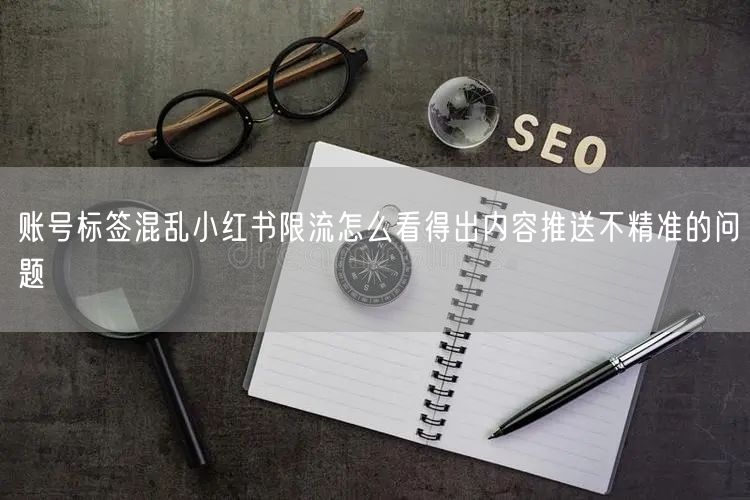 账号标签混乱小红书限流怎么看得出内容推送不精准的问题