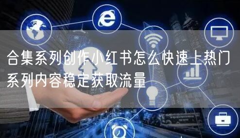 合集系列创作小红书怎么快速上热门 系列内容稳定获取流量