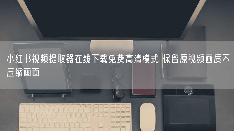 小红书视频提取器在线下载免费高清模式 保留原视频画质不压缩画面