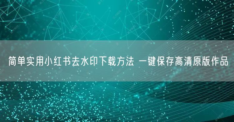 简单实用小红书去水印下载方法 一键保存高清原版作品