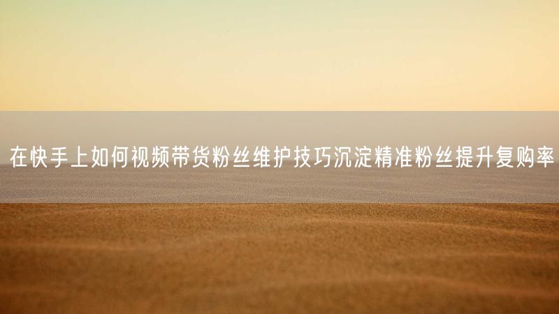 在快手上如何视频带货粉丝维护技巧沉淀精准粉丝提升复购率