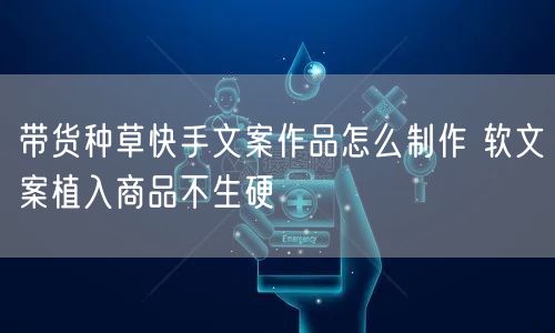 带货种草快手文案作品怎么制作 软文案植入商品不生硬