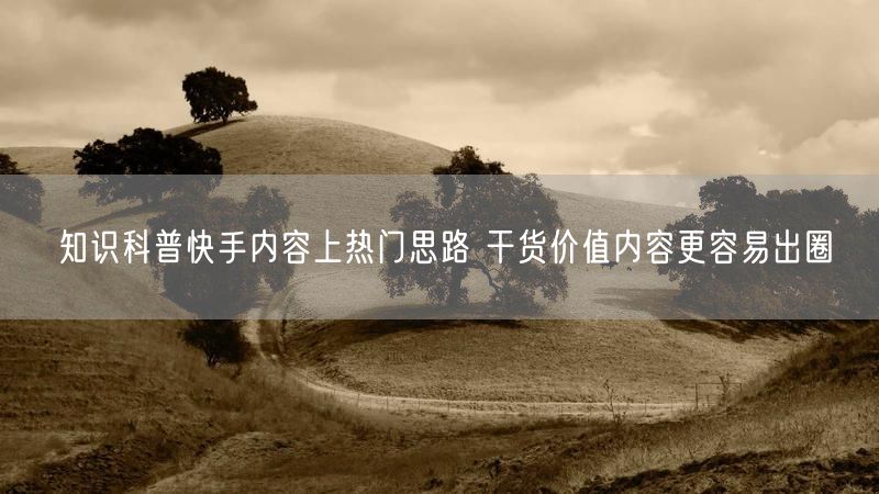 知识科普快手内容上热门思路 干货价值内容更容易出圈