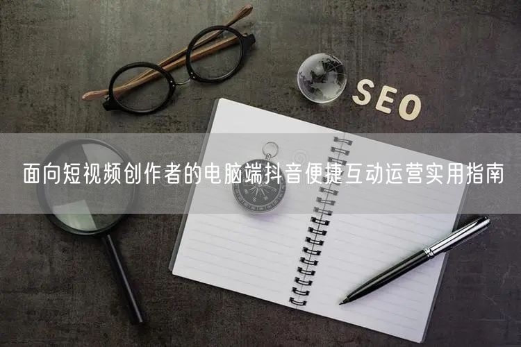 面向短视频创作者的电脑端抖音便捷互动运营实用指南