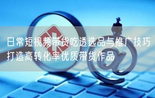 日常短视频带货吃透选品与推广技巧打造高转化率优质带货作品