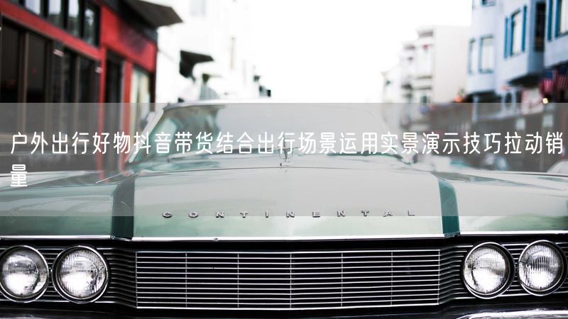 户外出行好物抖音带货结合出行场景运用实景演示技巧拉动销量