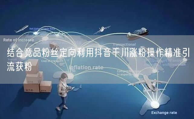 结合竞品粉丝定向利用抖音千川涨粉操作精准引流获粉