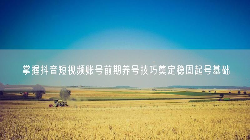 掌握抖音短视频账号前期养号技巧奠定稳固起号基础