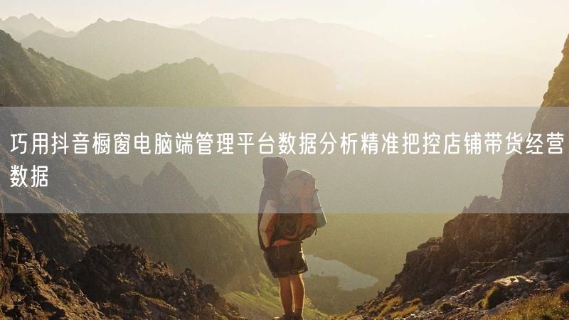 巧用抖音橱窗电脑端管理平台数据分析精准把控店铺带货经营数据