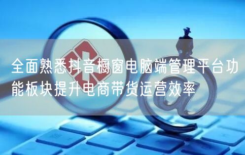 全面熟悉抖音橱窗电脑端管理平台功能板块提升电商带货运营效率