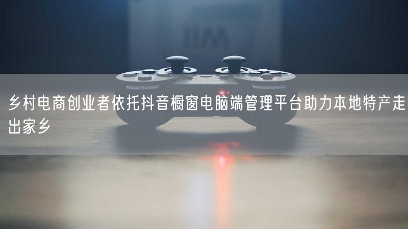 乡村电商创业者依托抖音橱窗电脑端管理平台助力本地特产走出家乡