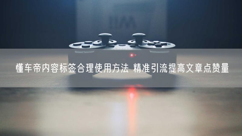 懂车帝内容标签合理使用方法 精准引流提高文章点赞量