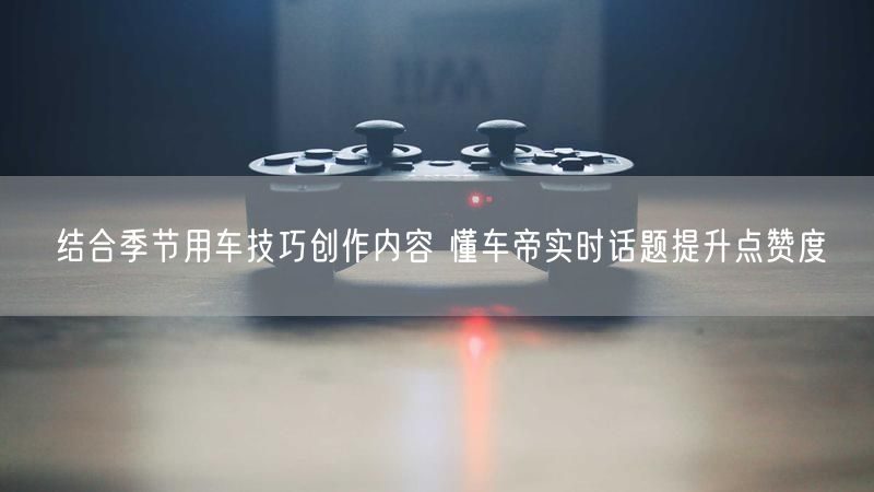 结合季节用车技巧创作内容 懂车帝实时话题提升点赞度