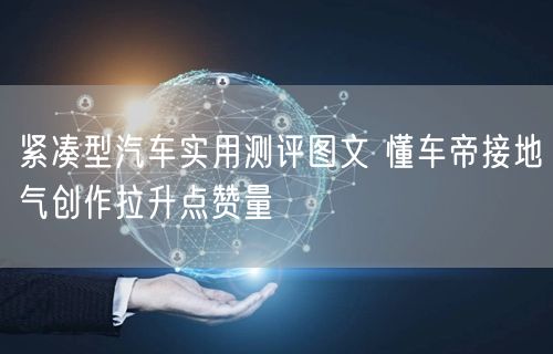 紧凑型汽车实用测评图文 懂车帝接地气创作拉升点赞量