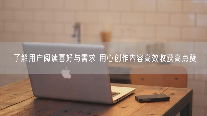 了解用户阅读喜好与需求 用心创作内容高效收获高点赞
