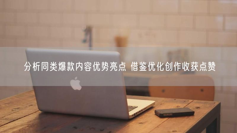 分析同类爆款内容优势亮点 借鉴优化创作收获点赞