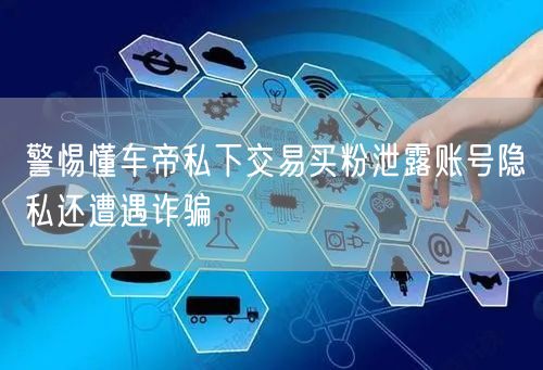 警惕懂车帝私下交易买粉泄露账号隐私还遭遇诈骗