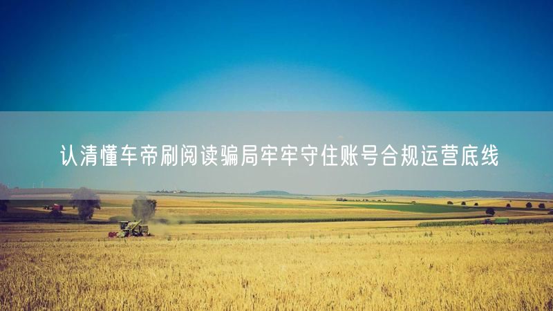 认清懂车帝刷阅读骗局牢牢守住账号合规运营底线