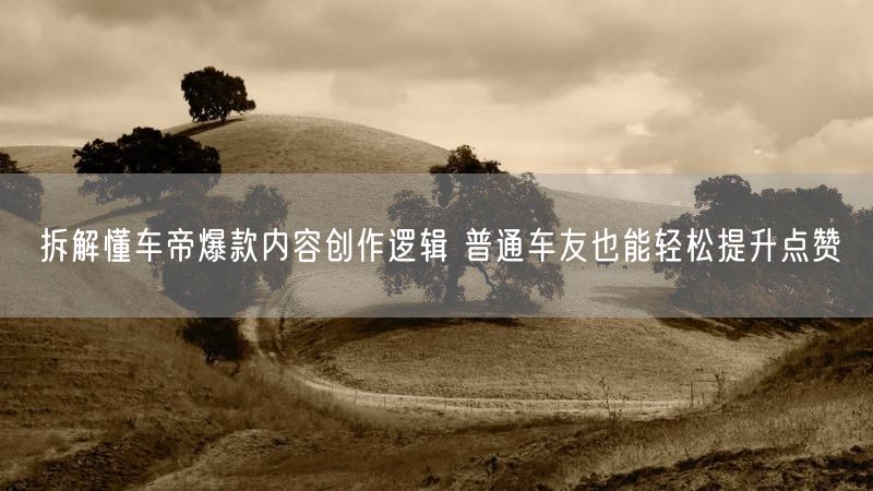 拆解懂车帝爆款内容创作逻辑 普通车友也能轻松提升点赞