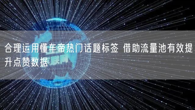 合理运用懂车帝热门话题标签 借助流量池有效提升点赞数据