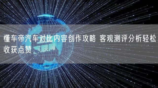 懂车帝汽车对比内容创作攻略 客观测评分析轻松收获点赞
