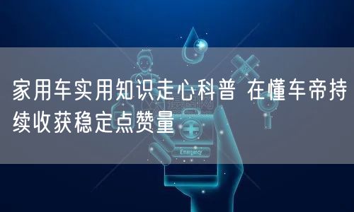 家用车实用知识走心科普 在懂车帝持续收获稳定点赞量