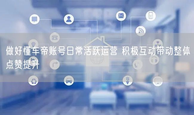 做好懂车帝账号日常活跃运营 积极互动带动整体点赞提升