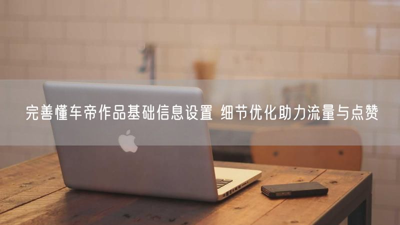 完善懂车帝作品基础信息设置 细节优化助力流量与点赞